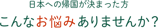 日本への帰国が決まった方 こんなお悩みありませんか？